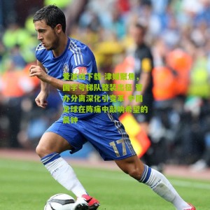 爱游戏下载-津媒聚焦，国字号梯队整装出征 管办分离深化引变革 中国足球在阵痛中敲响希望的晨钟