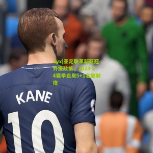 ayx|亚足联革新亚冠外援政策，2023-24赛季启用5+1名额制度