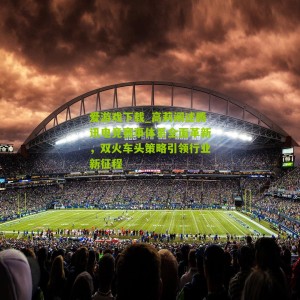 爱游戏下载_高莉阐述腾讯电竞赛事体系全面革新，双火车头策略引领行业新征程