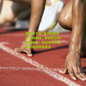 爱游戏下载_皇马后防革新计划揭秘，萨利巴位列梦想清单，科纳特与于帕梅卡诺成关键备选