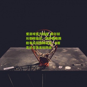 爱游戏官方链接_戴尔驳斥假摔指控，冈萨雷斯踢脸事实获视频证实，B席言论引发足坛热议