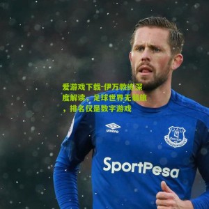爱游戏下载-伊万教练深度解读，足球世界无弱旅，排名仅是数字游戏