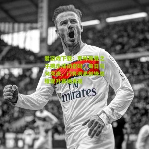 爱游戏下载：克林斯曼之子揭示成功密码，每日与父交流，门将洞悉前锋思维提升赛场表现