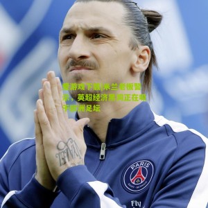 爱游戏下载|米兰老板警示，英超经济黑洞正在吸干欧洲足坛