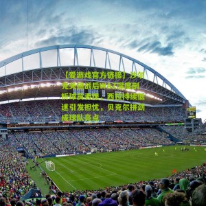 【爱游戏官方链接】沙尔克关键战后WAZ深度剖析球员表现，西拉持续低迷引发担忧，贝克尔拼劲成球队亮点