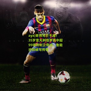 ayx|老将光芒不减！35岁意大利炮罗西中超99场传射立奇功，鲁能逆转续写传奇