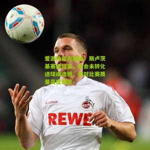 爱游戏官方链接：斯卢茨基赛后坦言，机会未转化进球成遗憾，但对比赛质量高度满意