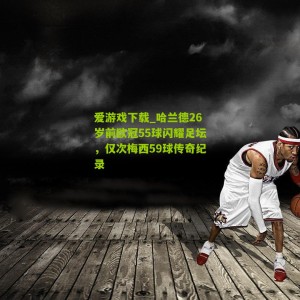 爱游戏下载_哈兰德26岁前欧冠55球闪耀足坛，仅次梅西59球传奇纪录