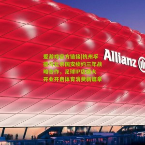爱游戏官方链接|杭州孚德与北京国安续约三年战略合作，足球IP店盛大开业开启体育消费新篇章