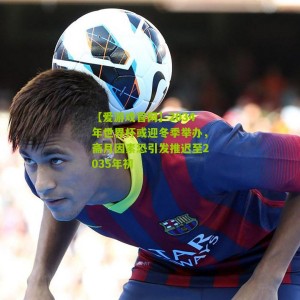 【爱游戏官网】2034年世界杯或迎冬季举办，斋月因素恐引发推迟至2035年初