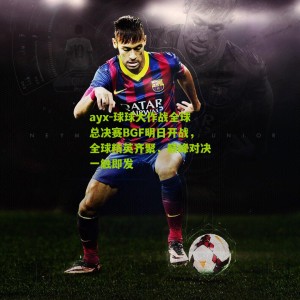 ayx-球球大作战全球总决赛BGF明日开战，全球精英齐聚，巅峰对决一触即发