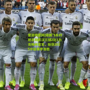 爱游戏官网|谢鹏飞补时绝杀助武汉三镇2比1力克梅州客家，斩获2025中超赛季首胜